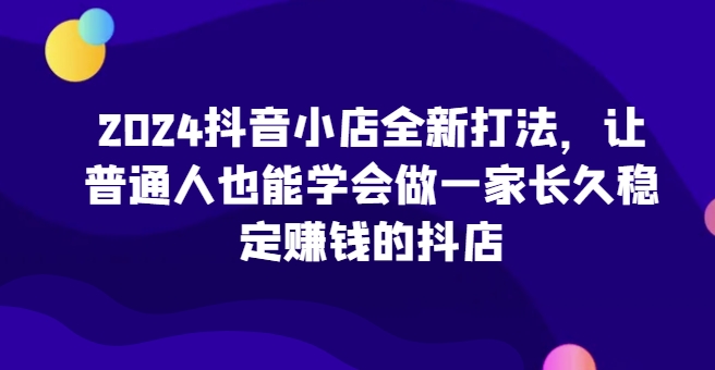 2024抖音小店全新打法，让普通人也能学会做一家长久稳定赚钱的抖店(更新)-奥博传媒